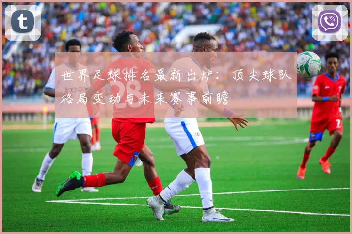 世界足球排名最新出炉：顶尖球队格局变动与未来赛事前瞻