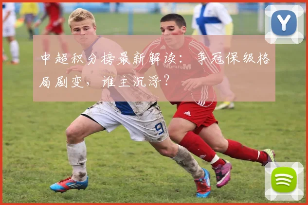 中超积分榜最新解读：争冠保级格局剧变，谁主沉浮？