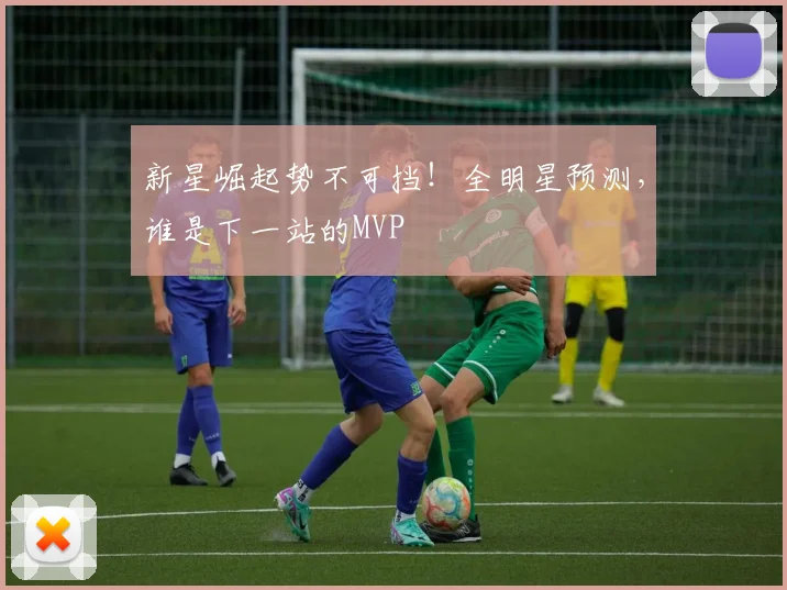 新星崛起势不可挡！全明星预测，谁是下一站的MVP