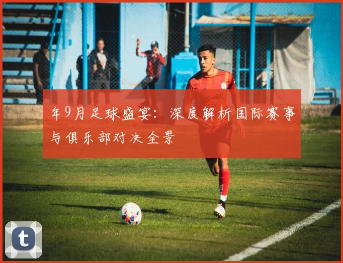 年9月足球盛宴：深度解析国际赛事与俱乐部对决全景