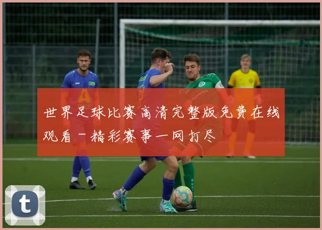 世界足球比赛高清完整版免费在线观看 - 精彩赛事一网打尽
