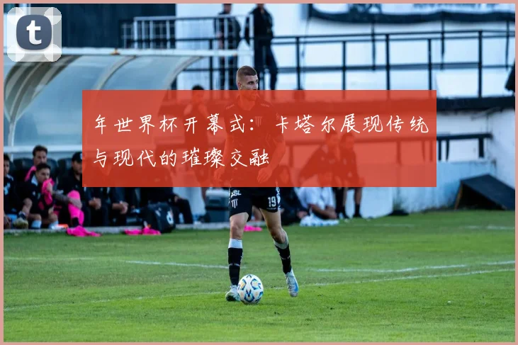 年世界杯开幕式：卡塔尔展现传统与现代的璀璨交融