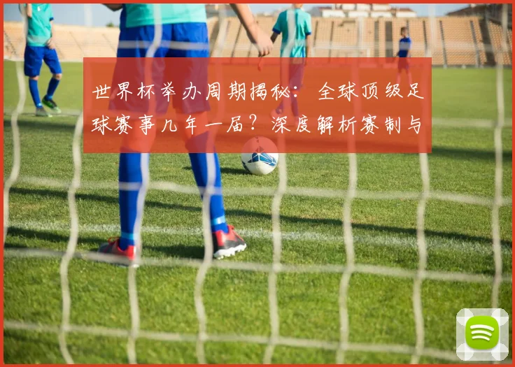 世界杯举办周期揭秘：全球顶级足球赛事几年一届？深度解析赛制与历史沿革