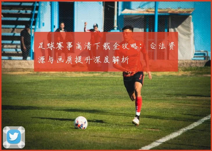 足球赛事高清下载全攻略：合法资源与画质提升深度解析