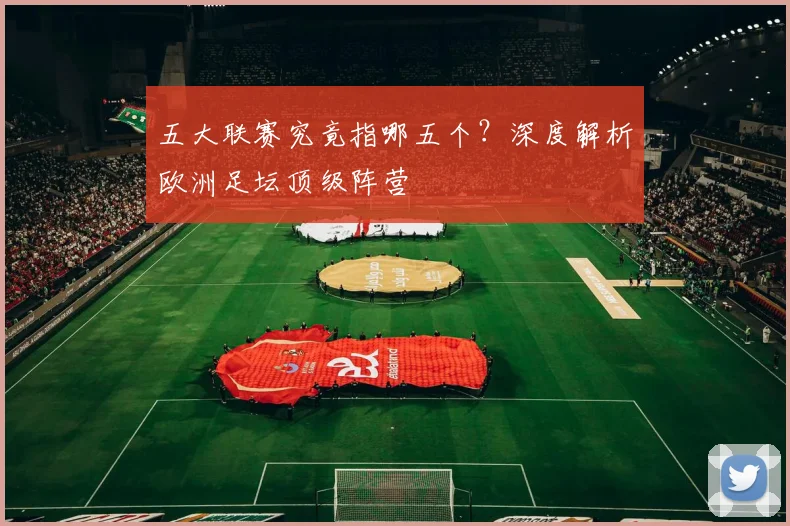 五大联赛究竟指哪五个？深度解析欧洲足坛顶级阵营