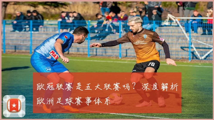 欧冠联赛是五大联赛吗？深度解析欧洲足球赛事体系