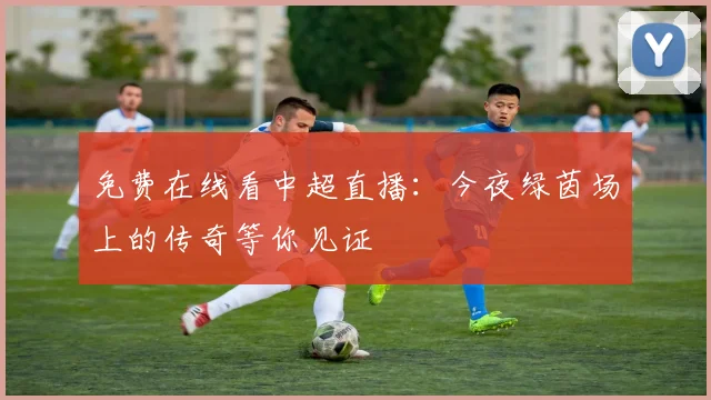 免费在线看中超直播：今夜绿茵场上的传奇等你见证