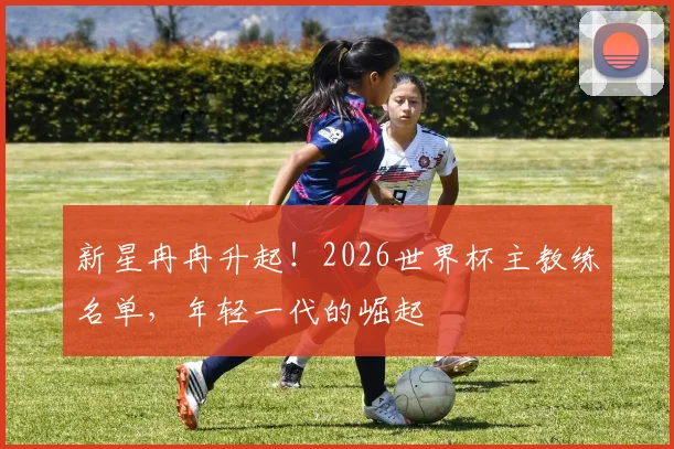 新星冉冉升起！2026世界杯主教练名单，年轻一代的崛起